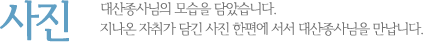 사진 대산종사님의 모습을 담았습니다. 지나온 자취가 담긴 사진 한편에 서서 대산종사님을 만납니다.